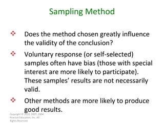 Copyright © 2010, 2007, 2004 Pearson Education, Inc. All Rights Reserved. Sampling Method Does the method chosen greatly influence the validity of the conclusion? Voluntary response (or self-selected) samples often have bias (those with special interest are more likely to participate). These samples’ results are not necessarily valid. Other methods are more likely to produce good results. 