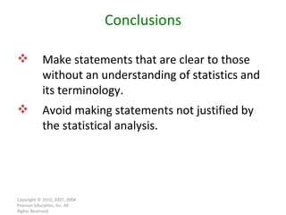 Copyright © 2010, 2007, 2004 Pearson Education, Inc. All Rights Reserved. Conclusions Make statements that are clear to those without an understanding of statistics and its terminology. Avoid making statements not justified by the statistical analysis. 