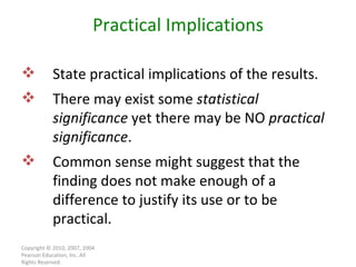 Copyright © 2010, 2007, 2004 Pearson Education, Inc. All Rights Reserved. Practical Implications State practical implications of the results. There may exist some  statistical significance  yet there may be NO  practical significance . Common sense might suggest that the finding does not make enough of a difference to justify its use or to be practical. 