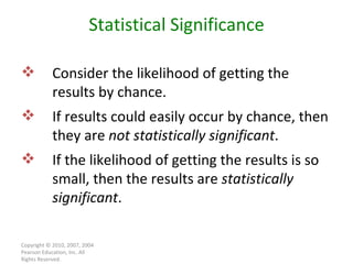 Copyright © 2010, 2007, 2004 Pearson Education, Inc. All Rights Reserved. Statistical Significance Consider the likelihood of getting the results by chance. If results could easily occur by chance, then they are  not statistically significant . If the likelihood of getting the results is so small, then the results are  statistically significant . 