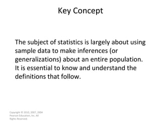 Key Concept Copyright © 2010, 2007, 2004 Pearson Education, Inc. All Rights Reserved. The subject of statistics is largely about using sample data to make inferences (or generalizations) about an entire population.  It is essential to know and understand the definitions that follow. 