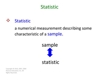 Copyright © 2010, 2007, 2004 Pearson Education, Inc. All Rights Reserved. Statistic Statistic   a numerical measurement describing some characteristic of a  sample . sample statistic 