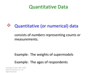 Copyright © 2010, 2007, 2004 Pearson Education, Inc. All Rights Reserved. Quantitative Data Quantitative (or numerical) data   consists of  numbers  representing counts or measurements. Example:  The weights of supermodels Example:  The ages of respondents 