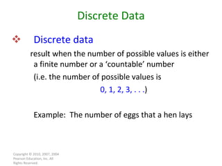 Discrete   data result when the number of possible values is either a finite number or a ‘countable’ number  (i.e. the number of possible values is 0, 1, 2, 3, . . . ) Example:  The number of eggs that a hen lays Copyright © 2010, 2007, 2004 Pearson Education, Inc. All Rights Reserved. Discrete Data 