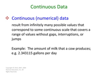 Continuous (numerical) data result from infinitely many possible values that correspond to some continuous scale that covers a range of values without gaps, interruptions, or jumps Copyright © 2010, 2007, 2004 Pearson Education, Inc. All Rights Reserved. Continuous Data Example:  The amount of milk that a cow produces; e.g. 2.343115 gallons per day 