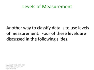 Copyright © 2010, 2007, 2004 Pearson Education, Inc. All Rights Reserved. Levels of Measurement Another way to classify data is to use levels of measurement.  Four of these levels are discussed in the following slides. 