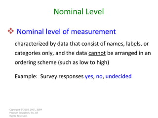 Nominal level of measurement   characterized by data that consist of names, labels, or categories only, and the data  cannot  be arranged in an ordering scheme (such as low to high) Example:  Survey responses  yes ,  no ,  undecided Copyright © 2010, 2007, 2004 Pearson Education, Inc. All Rights Reserved. Nominal Level 