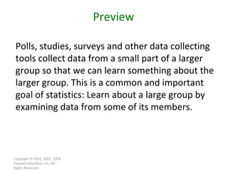 Copyright © 2010, 2007, 2004 Pearson Education, Inc. All Rights Reserved. Preview Polls, studies, surveys and other data collecting tools collect data from a small part of a larger group so that we can learn something about the larger group. This is a common and important goal of statistics: Learn about a large group by examining data from some of its members. 