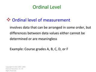 Ordinal level of measurement   involves data that can be arranged in some order, but differences between data values either cannot be determined or are meaningless Example: Course grades A, B, C, D, or F Copyright © 2010, 2007, 2004 Pearson Education, Inc. All Rights Reserved. Ordinal Level 