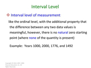 Interval level of measurement   like the ordinal level, with the additional property that the difference between any two data values is meaningful, however, there is no  natural  zero starting point (where  none  of the quantity is present) Example:  Years 1000, 2000, 1776, and 1492 Copyright © 2010, 2007, 2004 Pearson Education, Inc. All Rights Reserved. Interval Level 