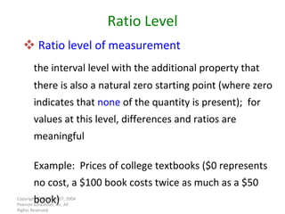 Ratio level of measurement the interval level with the additional property that there is also a natural zero starting point (where zero indicates that  none  of the quantity is present);  for values at this level, differences and ratios are meaningful Example:  Prices of college textbooks ($0 represents no cost, a $100 book costs twice as much as a $50 book) Copyright © 2010, 2007, 2004 Pearson Education, Inc. All Rights Reserved. Ratio Level 