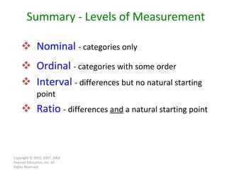 Nominal   - categories only Ordinal   - categories with some order Interval   - differences but no natural starting point Ratio   - differences  and  a natural starting point Copyright © 2010, 2007, 2004 Pearson Education, Inc. All Rights Reserved. Summary - Levels of Measurement 