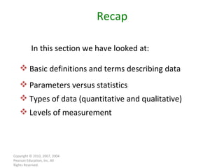 Copyright © 2010, 2007, 2004 Pearson Education, Inc. All Rights Reserved. Recap Basic definitions and terms describing data Parameters versus statistics Types of data (quantitative and qualitative) Levels of measurement In this section we have looked at: 