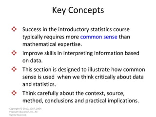 Key Concepts Success in the introductory statistics course typically requires more  common sense  than mathematical expertise. Improve skills in interpreting information based on data.  This section is designed to illustrate how common sense is used  when we think critically about data and statistics. Think carefully about the context, source, method, conclusions and practical implications. Copyright © 2010, 2007, 2004 Pearson Education, Inc. All Rights Reserved. 