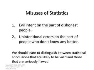Misuses of Statistics Copyright © 2010, 2007, 2004 Pearson Education, Inc. All Rights Reserved. 1. Evil intent on the part of dishonest people. 2. Unintentional errors on the part of people who don’t know any better. We should learn to distinguish between statistical conclusions that are likely to be valid and those that are seriously flawed. 