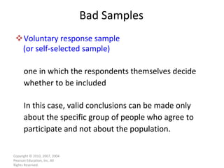 Bad Samples Voluntary response sample (or self-selected sample) one in which the respondents themselves decide whether to be included In this case, valid conclusions can be made only about the specific group of people who agree to participate and not about the population. Copyright © 2010, 2007, 2004 Pearson Education, Inc. All Rights Reserved. 