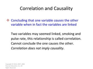 Correlation and Causality Concluding that one variable  causes  the other variable when in fact the variables are linked Two variables may seemed linked, smoking and pulse rate, this relationship is called correlation. Cannot conclude the one causes the other. Correlation does not imply causality . Copyright © 2010, 2007, 2004 Pearson Education, Inc. All Rights Reserved. 