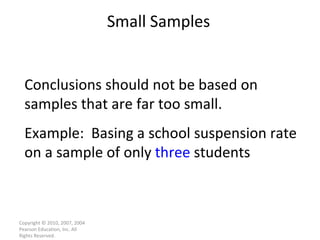 Small Samples Copyright © 2010, 2007, 2004 Pearson Education, Inc. All Rights Reserved. Conclusions should not be based on samples that are far too small.  Example:  Basing a school suspension rate on a sample of only  three  students 