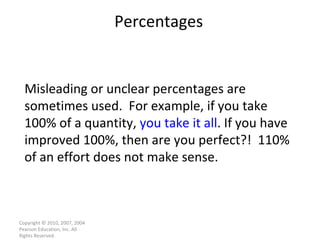 Percentages Copyright © 2010, 2007, 2004 Pearson Education, Inc. All Rights Reserved. Misleading or unclear percentages are sometimes used.  For example, if you take 100% of a quantity,  you take it all . If you have improved 100%, then are you perfect?!  110% of an effort does not make sense. 