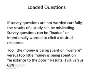 Loaded Questions Copyright © 2010, 2007, 2004 Pearson Education, Inc. All Rights Reserved. If survey questions are not worded carefully, the results of a study can be misleading. Survey questions can be “loaded” or intentionally worded to elicit a desired response. Too little money is being spent on “welfare” versus too little money is being spent on “assistance to the poor.” Results: 19% versus 63% 