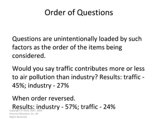 Order of Questions Copyright © 2010, 2007, 2004 Pearson Education, Inc. All Rights Reserved. Questions are unintentionally loaded by such factors as the order of the items being considered. Would you say traffic contributes more or less to air pollution than industry? Results: traffic - 45%; industry - 27% When order reversed. Results: industry - 57%; traffic - 24% 