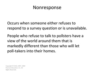 Nonresponse Copyright © 2010, 2007, 2004 Pearson Education, Inc. All Rights Reserved. Occurs when someone either refuses to respond to a survey question or is unavailable. People who refuse to talk to pollsters have a view of the world around them that is markedly different than those who will let poll-takers into their homes. 
