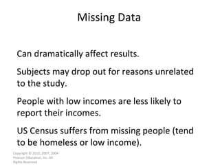 Missing Data Copyright © 2010, 2007, 2004 Pearson Education, Inc. All Rights Reserved. Can dramatically affect results. Subjects may drop out for reasons unrelated to the study. People with low incomes are less likely to report their incomes. US Census suffers from missing people (tend to be homeless or low income). 