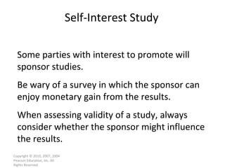 Self-Interest Study Copyright © 2010, 2007, 2004 Pearson Education, Inc. All Rights Reserved. Some parties with interest to promote will sponsor studies. Be wary of a survey in which the sponsor can enjoy monetary gain from the results. When assessing validity of a study, always consider whether the sponsor might influence the results. 