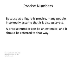 Precise Numbers Copyright © 2010, 2007, 2004 Pearson Education, Inc. All Rights Reserved. Because as a figure is precise, many people incorrectly assume that it is also  accurate . A precise number can be an estimate, and it should be referred to that way. 