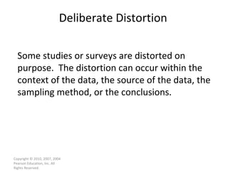 Deliberate Distortion Copyright © 2010, 2007, 2004 Pearson Education, Inc. All Rights Reserved. Some studies or surveys are distorted on purpose.  The distortion can occur within the context of the data, the source of the data, the sampling method, or the conclusions. 