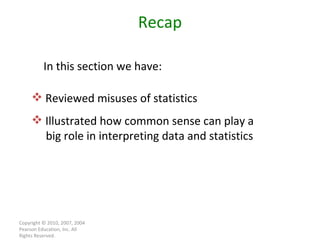 Copyright © 2010, 2007, 2004 Pearson Education, Inc. All Rights Reserved. Recap Reviewed misuses of statistics Illustrated how common sense can play a  big role in interpreting data and statistics In this section we have: 