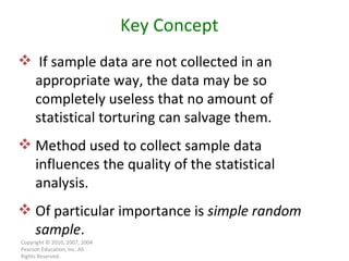 Copyright © 2010, 2007, 2004 Pearson Education, Inc. All Rights Reserved. Key Concept If sample data are not collected in an  appropriate way, the data may be so completely useless that no amount of statistical torturing can salvage them. Method used to collect sample data influences the quality of the statistical analysis. Of particular importance is  simple random sample . 