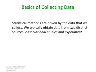 Copyright © 2010, 2007, 2004 Pearson Education, Inc. All Rights Reserved. Statistical methods are driven by the data that we collect. We typically obtain data from two distinct sources:  observational studies  and  experiment . Basics of Collecting Data 