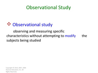Copyright © 2010, 2007, 2004 Pearson Education, Inc. All Rights Reserved. Observational study   observing and measuring specific  characteristics without attempting to  modify   the subjects being studied Observational Study 