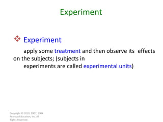Copyright © 2010, 2007, 2004 Pearson Education, Inc. All Rights Reserved. Experiment   apply some  treatment  and then observe its  effects on the subjects; (subjects in experiments are called  experimental units ) Experiment 