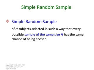 Copyright © 2010, 2007, 2004 Pearson Education, Inc. All Rights Reserved. Simple Random Sample Simple Random Sample of  n  subjects selected in such a way that every possible  sample of the same size  n  has the same chance of being chosen 
