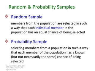 Copyright © 2010, 2007, 2004 Pearson Education, Inc. All Rights Reserved. Random Sample   members from the population are selected in such a way that each  individual member  in the population has an equal chance of being selected Random & Probability Samples Probability Sample selecting members from a population in such a way that each   member of the population has a known (but not necessarily the same) chance of being selected 