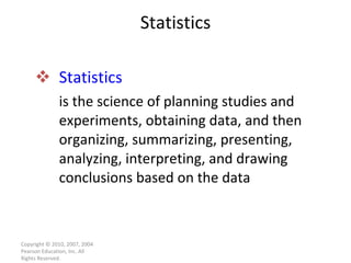 Statistics is the science of planning studies and experiments, obtaining data, and then organizing, summarizing, presenting, analyzing, interpreting, and drawing conclusions based on the data Statistics Copyright © 2010, 2007, 2004 Pearson Education, Inc. All Rights Reserved. 