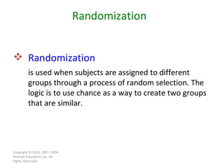 Copyright © 2010, 2007, 2004 Pearson Education, Inc. All Rights Reserved. Randomization  is used when subjects are assigned to different groups through a process of random selection. The logic is to use chance as a way to create two groups that are similar. Randomization 