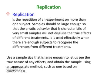 Copyright © 2010, 2007, 2004 Pearson Education, Inc. All Rights Reserved. Replication is the repetition of an experiment on more than one subject. Samples should be large enough so that the erratic behavior that is characteristic of very small samples will not disguise the true effects of different treatments. It is used effectively when there are enough subjects to recognize the differences from different treatments. Replication Use a sample size that is large enough to let us see the true nature of any effects, and obtain the sample using an appropriate method, such as one based on  randomness . 