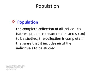 Population Population   the complete collection of all individuals (scores, people, measurements, and so on) to be studied; the collection is complete in the sense that it includes  all  of the individuals to be studied Copyright © 2010, 2007, 2004 Pearson Education, Inc. All Rights Reserved. 