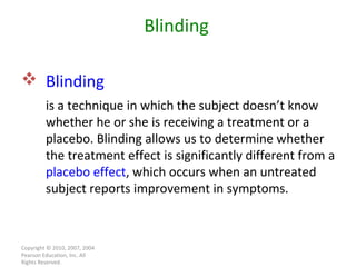 Copyright © 2010, 2007, 2004 Pearson Education, Inc. All Rights Reserved. Blinding   is a technique in which the subject doesn’t know whether he or she is receiving a treatment or a placebo. Blinding allows us to determine whether the treatment effect is significantly different from a  placebo effect , which occurs when an untreated subject reports improvement in symptoms. Blinding 