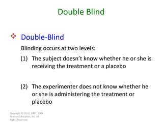 Copyright © 2010, 2007, 2004 Pearson Education, Inc. All Rights Reserved. Double-Blind   Blinding occurs at two levels: Double Blind (1) The subject doesn’t know whether he or she is receiving the treatment or a placebo (2) The experimenter does not know whether he or she is administering the treatment or placebo 