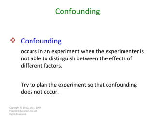 Copyright © 2010, 2007, 2004 Pearson Education, Inc. All Rights Reserved. Confounding  occurs in an experiment when the experimenter is not able to distinguish between the effects of different factors. Try to plan the experiment so that confounding does not occur. Confounding 