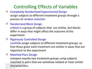Copyright © 2010, 2007, 2004 Pearson Education, Inc. All Rights Reserved. Controlling Effects of Variables Completely Randomized Experimental Design assign subjects to different treatment groups through a process of  random selection Randomized Block Design a  block  is a group of subjects that  are similar, but blocks differ in ways that might affect the outcome of the experiment Rigorously Controlled Design carefully  assign subjects to different treatment groups, so that those given each treatment are similar in ways that are important to the experiment Matched Pairs Design compare exactly two treatment groups using subjects matched in pairs that are somehow related or have similar characteristics 