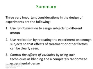 Copyright © 2010, 2007, 2004 Pearson Education, Inc. All Rights Reserved. Three very important considerations in the design of experiments are the following: Summary 1. Use  randomization  to assign subjects to different groups 2. Use replication by repeating the experiment on enough subjects so that effects of treatment or other factors can be clearly seen. 3. Control the effects of variables  by using such techniques as blinding and a completely randomized experimental design 