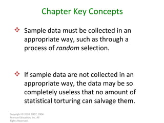 Copyright © 2010, 2007, 2004 Pearson Education, Inc. All Rights Reserved. Chapter Key Concepts Sample data must be collected in an appropriate way, such as through a process of  random  selection. If sample data are not collected in an appropriate way, the data may be so completely useless that no amount of statistical torturing can salvage them. 