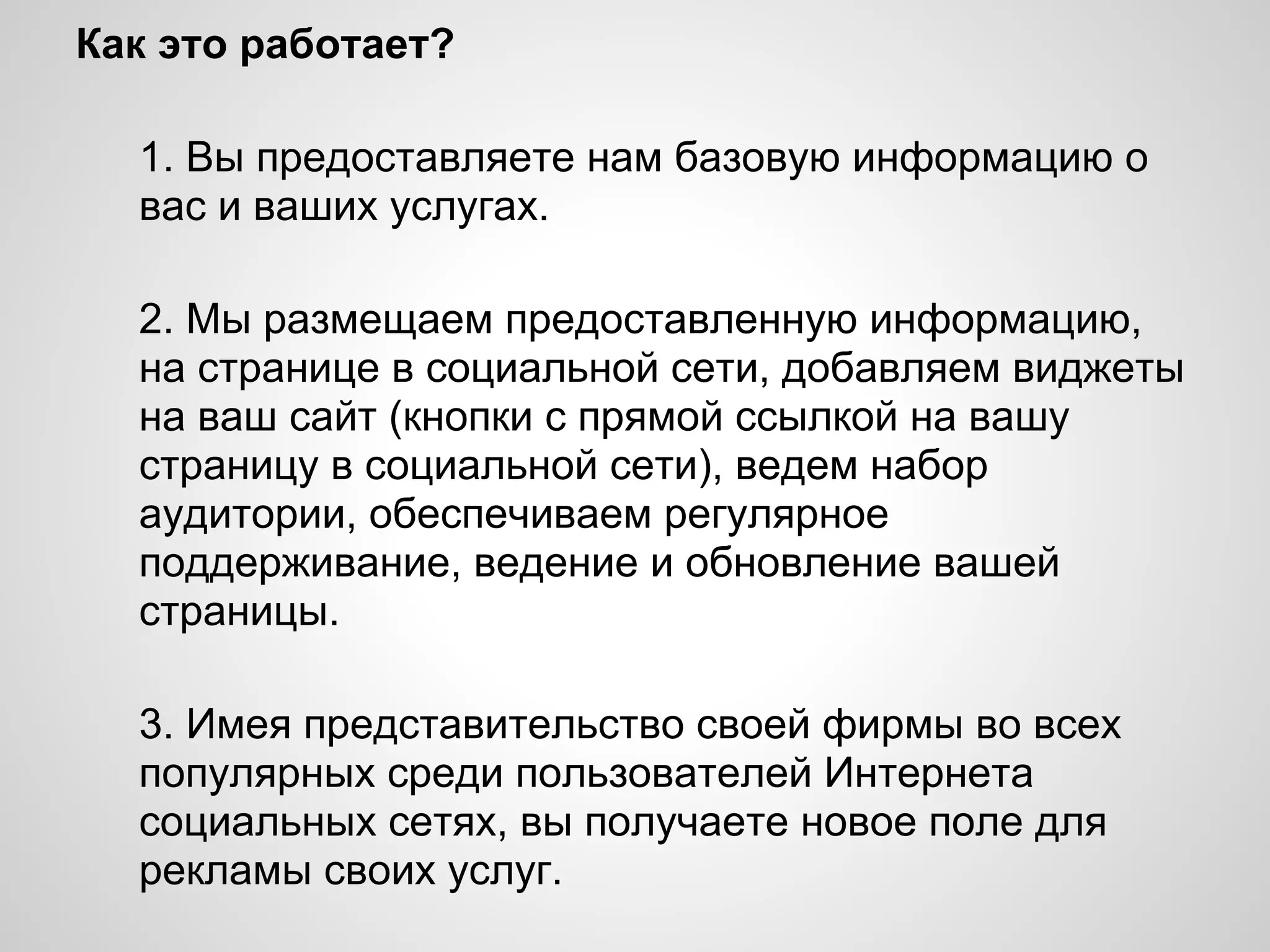 Как это работает?

 1. Вы предоставляете нам базовую
 информацию о вас и ваших услугах.
 2. Мы размещаем предоставленную
 информацию, на странице в социальной сети,
 добавляем виджеты на ваш сайт (кнопки с
 прямой ссылкой на вашу страницу в
 социальной сети), ведем набор аудитории,
 обеспечиваем регулярное поддерживание,
 ведение и обновление вашей страницы.

 3. Имея представительство своей фирмы во
 всех популярных среди пользователей
 Интернета социальных сетях, вы получаете
 новое поле для рекламы своих услуг.
 