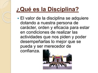 ¿Qué es la Disciplina?
 El valor de la disciplina se adquiere
dotando a nuestra persona de
carácter, orden y eficacia para estar
en condiciones de realizar las
actividades que nos piden y poder
desempeñarlas lo mejor que se
pueda y ser merecedor de
confianza.
 