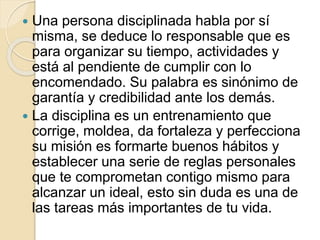  Una persona disciplinada habla por sí
misma, se deduce lo responsable que es
para organizar su tiempo, actividades y
está al pendiente de cumplir con lo
encomendado. Su palabra es sinónimo de
garantía y credibilidad ante los demás.
 La disciplina es un entrenamiento que
corrige, moldea, da fortaleza y perfecciona
su misión es formarte buenos hábitos y
establecer una serie de reglas personales
que te comprometan contigo mismo para
alcanzar un ideal, esto sin duda es una de
las tareas más importantes de tu vida.
 